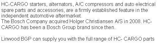 Text Box: HC-CARGO starters, alternators, A/C compressors and auto electrical spare parts and accessories, are a firmly established feature in the independent automotive aftermarket.
The Bosch Company acquired Holger Christiansen A/S in 2008. HC-CARGO has been a Bosch Group brand since then.Linwood BGP can supply you with the full range of HC- CARGO parts 