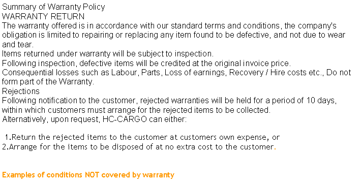 Text Box: Summary of Warranty PolicyWARRANTY RETURNThe warranty offered is in accordance with our standard terms and conditions, the company's obligation is limited to repairing or replacing any item found to be defective, and not due to wear and tear.Items returned under warranty will be subject to inspection.Following inspection, defective items will be credited at the original invoice price.Consequential losses such as Labour, Parts, Loss of earnings, Recovery / Hire costs etc., Do not form part of the Warranty.RejectionsFollowing notification to the customer, rejected warranties will be held for a period of 10 days, within which customers must arrange for the rejected items to be collected.Alternatively, upon request, HC-CARGO can either: 1.Return the rejected items to the customer at customers own expense, or2.Arrange for the items to be disposed of at no extra cost to the customer. Examples of conditions NOT covered by warranty